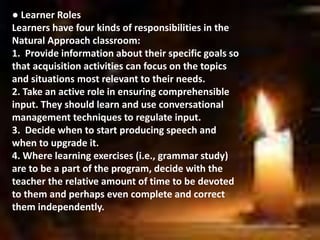 ● Learner Roles
Learners have four kinds of responsibilities in the
Natural Approach classroom:
1. Provide information about their specific goals so
that acquisition activities can focus on the topics
and situations most relevant to their needs.
2. Take an active role in ensuring comprehensible
input. They should learn and use conversational
management techniques to regulate input.
3. Decide when to start producing speech and
when to upgrade it.
4. Where learning exercises (i.e., grammar study)
are to be a part of the program, decide with the
teacher the relative amount of time to be devoted
to them and perhaps even complete and correct
them independently.
 