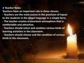 ● Teacher Roles
Teachers have an important role in three classes:
- Teachers are the main source in the provision of inputs
to the students in the target language in a simple form.
- The teacher creates a classroom atmosphere that is
comfortable and attractive.
- Teachers should select and combine various kinds of
learning activities in the classroom.
- Teachers should choose and the condition of various
kinds in the classroom.
 