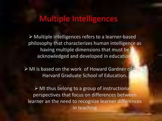 Multiple Intelligences
Multiple intelligences refers to a learner-based
philosophy that characterizes human intelligence as
having multiple dimensions that must be
acknowledged and developed in education.
MI is based on the work of Howard Gardner of the
Harvard Graduate School of Education.
MI thus belong to a group of instructional
perspectives that focus on differences between
learner an the need to recognize learner differences
in teaching
 