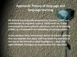 Approach: Theory of language and
language learning
MI theory was originally proposed by Gardner (1993) as a
contribution to cognitive science. Fairly early on, it was
interpreted by some general educators, such as Armstrong
(1994), as a framework for rethinking school educations.
In the Gardner view, there exists cluster of mental abilities
that are separate but equal and that share the pinnacle at
the top of the hierarchy called intelligence – thus, the
eight Multiple Intelligences that Gardner has described.
 