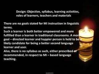 Design: Objective, syllabus, learning activities,
roles of learners, teachers and materials
There are no goals stated for MI instruction in linguistic
terms.
Such a learner is both better empowered and more
fulfilled than a learner in traditional classrooms. A more
goal – directed learner and happier person is held to be a
likely candidate for being a better second language
learner and user.
Also, there is no syllabus as such, either prescribed or
recommended, in respect to MI – based language
teaching.
 