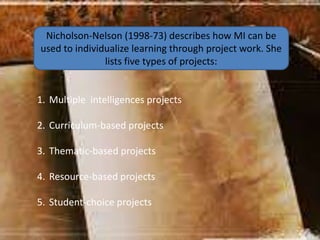 Nicholson-Nelson (1998-73) describes how MI can be
used to individualize learning through project work. She
lists five types of projects:
1. Multiple intelligences projects
2. Curriculum-based projects
3. Thematic-based projects
4. Resource-based projects
5. Student-choice projects
 