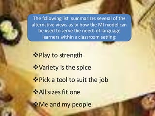 The following list summarizes several of the
alternative views as to how the MI model can
be used to serve the needs of language
learners within a classroom setting:
Play to strength
Variety is the spice
Pick a tool to suit the job
All sizes fit one
Me and my people
 