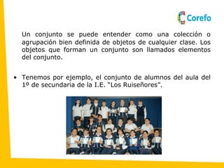 Un conjunto se puede entender como una colección o
agrupación bien definida de objetos de cualquier clase. Los
objetos que forman un conjunto son llamados elementos
del conjunto.
• Tenemos por ejemplo, el conjunto de alumnos del aula del
1º de secundaria de la I.E. “Los Ruiseñores”.
 