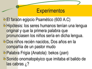 Experimentos
El faraón egipcio Psamético (600 A.C)
Hipótesis: los seres humanos tenían una lengua
original y que la primera palabra que
pronunciasen los niños sería en dicha lengua.
Dos niños recién nacidos, Dos años en la
compañía de un pastor mudo
Palabra Frigia (Anatola): bekos (pan)
Sonido onomatopéyico que imitaba el balido de
las cabras ¿?

 