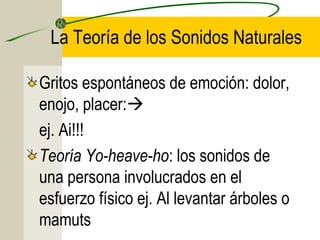 La Teoría de los Sonidos Naturales
Gritos espontáneos de emoción: dolor,
enojo, placer:
ej. Ai!!!
Teoría Yo-heave-ho: los sonidos de
una persona involucrados en el
esfuerzo físico ej. Al levantar árboles o
mamuts

 
