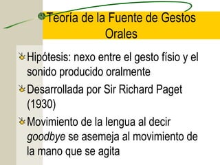 Teoría de la Fuente de Gestos
Orales
Hipótesis: nexo entre el gesto físio y el
sonido producido oralmente
Desarrollada por Sir Richard Paget
(1930)
Movimiento de la lengua al decir
goodbye se asemeja al movimiento de
la mano que se agita

 