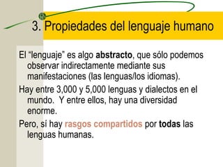 3. Propiedades del lenguaje humano
El “lenguaje” es algo abstracto, que sólo podemos
observar indirectamente mediante sus
manifestaciones (las lenguas/los idiomas).
Hay entre 3,000 y 5,000 lenguas y dialectos en el
mundo. Y entre ellos, hay una diversidad
enorme.
Pero, sí hay rasgos compartidos por todas las
lenguas humanas.

 