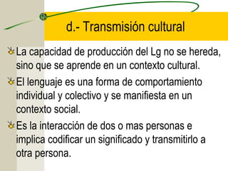 d.- Transmisión cultural
La capacidad de producción del Lg no se hereda,
sino que se aprende en un contexto cultural.
El lenguaje es una forma de comportamiento
individual y colectivo y se manifiesta en un
contexto social.
Es la interacción de dos o mas personas e
implica codificar un significado y transmitirlo a
otra persona.

 