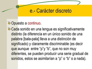 e.- Carácter discreto
Opuesto a continuo.
Cada sonido en una lengua es significativamente
distinto (la diferencia en un único sonido de una
palabra [bala-pala] lleva a una distinción de
significado) y claramente discriminable (es decir
que aunque entre “p”y “b”, que no son muy
diferentes, se pueden producir una serie gradual de
sonidos, estos se asimilarían a “p” o “b” o a nada).

 