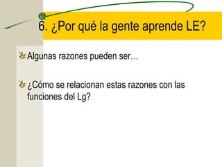 6. ¿Por qué la gente aprende LE?
Algunas razones pueden ser…
¿Cómo se relacionan estas razones con las
funciones del Lg?

 