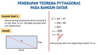 Contoh Soal 1.
Jawab.
Sebuah persegi panjang berukuran panjang 9
cm dan lebar 12 cm. Hitunglah panjang salah
satu diagonalnya!
𝟏𝟐 cm
𝟗 cm
𝒙
𝒙 𝟐 = 𝟏𝟐 𝟐 + 𝟗 𝟐
= 𝟏𝟒𝟒 + 𝟖𝟏
= 𝟐𝟐𝟓
𝒙 = 𝟐𝟐𝟓
𝒙 = 𝟏𝟓
Jadi panjang salah satu diagonalnya adalah 15 cm.
 