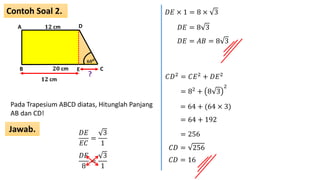 Contoh Soal 2.
Jawab.
A
B C
D
𝟐𝟎 cm
𝟏𝟐 cm
𝟔𝟎 𝟎
Pada Trapesium ABCD diatas, Hitunglah Panjang
AB dan CD!
E
𝐷𝐸
𝐸𝐶
=
3
1
𝟏𝟐 cm
?
𝐷𝐸
8
=
3
1
𝐷𝐸 × 1 = 8 × 3
𝐷𝐸 = 8 3
𝐷𝐸 = 𝐴𝐵 = 8 3
𝐶𝐷2 = 𝐶𝐸2 + 𝐷𝐸2
= 82 + 8 3
2
= 64 + (64 × 3)
= 64 + 192
= 256
𝐶𝐷 = 256
𝐶𝐷 = 16
 