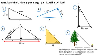 𝟒 cm
7 cm
𝒙
1 2
𝒚
Tentukan nilai 𝒙 dan 𝒚 pada segitiga siku-siku berikut!
𝟐𝟎𝟎 cmA B
C
𝒚
3
4
A
B C
D
𝟑𝟎 𝟎𝟔𝟎 𝟎
𝟐𝟎 cm
𝒙
𝒚
A B
450
12
𝒙
C
5
𝒚
Sebuah pohon memiliki tinggi 10 m. tentukan jarak
tanah dari pohon ke naruto jika dari pohon ke
naruto membentuk sudut 300
6
 