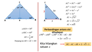 ∠𝐴𝐶𝐵 = 300
∠𝐴𝐵𝐶 = 600
𝐴𝐷 =
1
2
𝐴𝐵
Panjang sisi 𝐴𝐵 = 𝐴𝐶 = 𝐵𝐶
A
C
B
𝟔𝟎 𝟎
𝟑𝟎 𝟎
𝒙
𝟐𝒙
?
𝐴𝐶2 = 𝐵𝐶2 − 𝐴𝐵2
𝐴𝐶2 = 2𝑥 2 − 𝑥 2
𝐴𝐶2 = 4𝑥2 − 𝑥2
𝐴𝐶2
= 3𝑥2
𝐴𝐶 = 3𝑥2
𝐴𝐶 = 3 × 𝑥2
𝐴𝐶 = 𝑥 3𝑥 3
Perbandingan antara sisi
dihadapan
∠900
∶ ∠600
∶ ∠300
= 𝐵𝐶 ∶ 𝐴𝐶 ∶ 𝐴𝐵
= 2𝑥 ∶ 𝑥 3 ∶ 𝑥
Kita hilangkan
satuan 𝑥
𝐵𝐶 ∶ 𝐴𝐶 ∶ 𝐴𝐵 = 2 ∶ 3 ∶ 1
A BD
C
𝟔𝟎 𝟎
𝟔𝟎 𝟎
𝟑𝟎 𝟎 𝟑𝟎 𝟎
BD
C
𝟔𝟎 𝟎
𝟑𝟎 𝟎
D
𝟑𝟎 𝟎
𝟔𝟎 𝟎
 