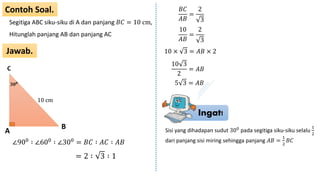 Ingat!
Contoh Soal.
Jawab.
Segitiga ABC siku-siku di A dan panjang 𝐵𝐶 = 10 cm,
Hitunglah panjang AB dan panjang AC
A
C
B
𝟑𝟎 𝟎
∠900
∶ ∠600
∶ ∠300
= 𝐵𝐶 ∶ 𝐴𝐶 ∶ 𝐴𝐵
= 2 ∶ 3 ∶ 1
10 cm
𝐵𝐶
𝐴𝐵
=
2
3
10
𝐴𝐵
=
2
3
10 × 3 = 𝐴𝐵 × 2
10 3
2
= 𝐴𝐵
5 3 = 𝐴𝐵
Sisi yang dihadapan sudut 300 pada segitiga siku-siku selalu
1
2
dari panjang sisi miring sehingga panjang 𝐴𝐵 =
1
2
𝐵𝐶
 