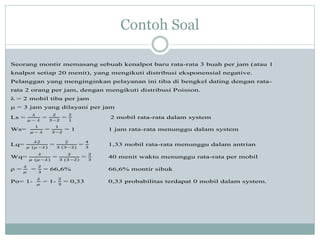 Contoh Soal
Seorang montir memasang sebuah kenalpot baru rata-rata 3 buah per jam (atau 1
knalpot setiap 20 menit), yang mengikuti distribusi eksponensial negative.
Pelanggan yang menginginkan pelayanan ini tiba di bengkel dating dengan rata-
rata 2 orang per jam, dengan mengikuti distribusi Poisson.
λ = 2 mobil tiba per jam
μ = 3 jam yang dilayani per jam
Ls =
𝜆
𝜇 − 𝜆
=
2
3−2
=
2
1
2 mobil rata-rata dalam system
Ws=
1
𝜇 − 𝜆
=
1
3−2
= 1 1 jam rata-rata menunggu dalam system
Lq=
𝜆2
𝜇 (𝜇 −𝜆)
=
2
3 (3−2)
=
4
3
1,33 mobil rata-rata menunggu dalam antrian
Wq=
𝜆
𝜇 (𝜇 −𝜆)
=
2
3 (3−2)
=
2
3
40 menit waktu menunggu rata-rata per mobil
ρ =
𝜆
𝜇
=
2
3
= 66,6% 66,6% montir sibuk
Po= 1-
𝜆
𝜇
= 1-
2
3
= 0,33 0,33 probabilitas terdapat 0 mobil dalam system.
 