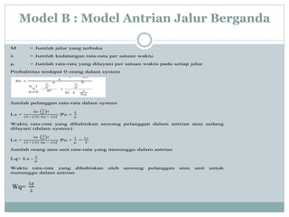Model B : Model Antrian Jalur Berganda
M = Jumlah jalur yang terbuka
λ = Jumlah kedatangan rata-rata per satuan waktu
μ = Jumlah rata-rata yang dilayani per satuan waktu pada setiap jalur
Probalititas terdapat 0 orang dalam system
Jumlah pelanggan rata-rata dalam system
Ls =
𝜆𝜇
𝜆
𝜇
𝑠
𝑆−1 ! 𝑆𝜇 − 𝜆 2
Po +
𝜆
𝜇
Waktu rata-rata yang dihabiskan seorang pelanggan dalam antrian atau sedang
dilayani (dalam system)
Ls =
𝜆𝜇
𝜆
𝜇
𝑠
𝑆−1 ! 𝑆𝜇 − 𝜆 2
Po +
1
𝜇
=
𝐿𝑠
𝜆
Jumlah orang atau unit rata-rata yang menunggu dalam antrian
Lq= Ls -
𝜆
𝜇
Waktu rata-rata yang dihabiskan oleh seorang pelanggan atau unit untuk
menunggu dalam antrian
Wq=
𝐿𝑞
𝜆
 