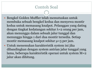 Contoh Soal
 Bengkel Golden Muffler telah memutuskan untuk
membuka sebuah bengkel kedua dan menyewa montir
kedua untuk memasang knalpot. Pelanggan yang dating
dengan tingkat kedatangan sekitar λ=2 orang per jam,
akan menunggu dalam sebuah jalur tunggal dan
menunggu hingga 1 dari dua montir tersedia. Setiap
montir memasang knalpot sekitar μ=3 per jam.
 Untuk menemukan karakteristik system ini jika
dibandingkan dengan system antrian jalur tunggal yang
lama, beberapa karakteristik operasi untuk system M=2
jalur akan dihitung.
 