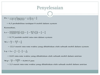 Penyelesaian
Po =
1
1+
2
3
+
1
2
4
9
6
6−2
=
1
1+
2
3
+
1
3
=
1
2
= 0,5 probabilitas terdapat 0 mobil dalam system
Kemudian,
Ls =
2 3 (2/3)2
1! 2 3 − 2 2
1
2
+
2
3
=
8/3
16
1
2
+
2
3
=
3
4
= 0,75 jumlah mobil rata-rata dalam system
Ws =
𝐿𝑠
𝜆
=
3/4
2
=
3
8
= 22,5 menit rata-rata waktu yang dihabiskan oleh sebuah mobil dalam system
Lq = Ls -
𝜆
𝜇
=
3
4
-
2
3
=
1
12
= 0,83 rata-rata waktu yang dihabiskan oleh sebuah mobil dalam antrian
Wq=
𝐿𝑞
𝜆
=
0,083
2
= 0,0415 jam
= 2,5 menit rata-rata waktu yang dihabiskan oleh sebuah mobil dalam antrian
 