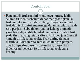 Contoh Soal
 Pengemudi truk saat ini menunggu kurang lebih
selama 15 menit sebelum dapat mengosongkan isi
truk mereka untuk didaur ulang. Biaya pengemudi
truk dan truk untuk menunggu dalam antrian adalah
$60 per jam. Sebuah kompaktor kaleng otomatis
yang baru dapat dibeli untuk meproses muatan truk
pada tingkat yang tetap yaitu 12 truk per jam (berarti
5 menit untuk setiap truk). Truk dating dengan
distribusi Poisson rata-rata 8 kedatangan per jam.
Jika kompaktor baru ini digunakan, biaya akan
didepresiasi sebesar $3 untuk setiap truk yang
kosong.
 