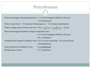 Penyelesaian
Biaya menunggu sekarang/perjalanan = (1/4 jam (tunggu)) ($60/jam (biaya))
= $15/perjalanan
Sistem yang baru λ = 8 truk/jam (kedatangan), μ = 12 truk/jam (perjalanan)
Waktu tunggu dalam antrian rata-rata= Wq=
𝜆
2𝜇 (𝜇 − 𝜆)
=
8
2 (12)(12−8)
=
1
12
jam
Biaya menunggu/perjalanan dengan kompaktor baru
= (1/12 jam (tunggu)) ($60/jam (biaya))
= $5 / perjalanan
Penghematan dengan kompaktor baru= $15 (system sekarang) - $5 (system baru)
= $10/perjalanan
Biaya depresiasi kompaktor baru = $ 3 /perjalanan
Penghematan bersih = $ 7 /perjalanan
 
