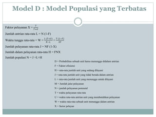 Model D : Model Populasi yang Terbatas
Faktor pelayanan X =
𝑇
𝑇+𝑈
Jumlah antrian rata-rata L = N (1-F)
Waktu tunggu rata-rata = W =
𝐿 (𝑇+𝑈)
𝑁−𝐿
=
𝑇 (1−𝐹)
𝑋𝐹
Jumlah pelayanan rata-rata J = NF (1-X)
Jumlah dalam pelayanan rata-rata H = FNX
Jumlah populasi N = J +L+H
D = Probabilitas sebuah unit harus menunggu didalam antrian
F = Faktor efisiensi
H = rata-rata jumlah unit yang sedang dilayani
J = rata-rata jumlah unit yang tidak berada dalam antrian
L = rata-rata jumlah unit yang menunggu untuk dilayani
M = Jumlah jalur pelayanan
N = jumlah pelayanan potensial
T = waktu pelayanan rata-rata
U = waktu rata-rata antrian unit yang membutuhkan pelayanan
W = waktu rata-rata sebuah unit menunggu dalam antrian
X = factor pelayan
 