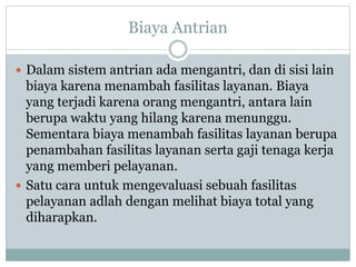 Biaya Antrian
 Dalam sistem antrian ada mengantri, dan di sisi lain
biaya karena menambah fasilitas layanan. Biaya
yang terjadi karena orang mengantri, antara lain
berupa waktu yang hilang karena menunggu.
Sementara biaya menambah fasilitas layanan berupa
penambahan fasilitas layanan serta gaji tenaga kerja
yang memberi pelayanan.
 Satu cara untuk mengevaluasi sebuah fasilitas
pelayanan adlah dengan melihat biaya total yang
diharapkan.
 