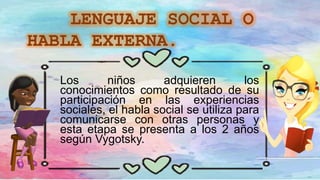 Los niños adquieren los
conocimientos como resultado de su
participación en las experiencias
sociales, el habla social se utiliza para
comunicarse con otras personas y
esta etapa se presenta a los 2 años
según Vygotsky.
 