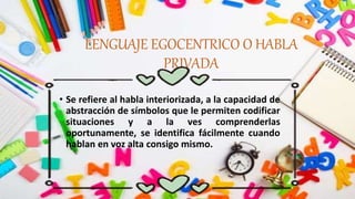 LENGUAJE EGOCENTRICO O HABLA
PRIVADA
• Se refiere al habla interiorizada, a la capacidad de
abstracción de símbolos que le permiten codificar
situaciones y a la ves comprenderlas
oportunamente, se identifica fácilmente cuando
hablan en voz alta consigo mismo.
 