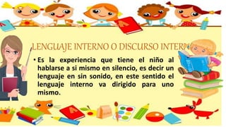LENGUAJE INTERNO O DISCURSO INTERNO
• Es la experiencia que tiene el niño al
hablarse a si mismo en silencio, es decir un
lenguaje en sin sonido, en este sentido el
lenguaje interno va dirigido para uno
mismo.
 