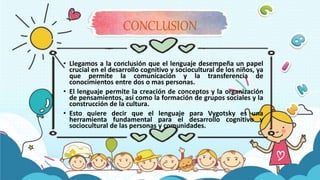 CONCLUSION
• Llegamos a la conclusión que el lenguaje desempeña un papel
crucial en el desarrollo cognitivo y sociocultural de los niños, ya
que permite la comunicación y la transferencia de
conocimientos entre dos o mas personas.
• El lenguaje permite la creación de conceptos y la organización
de pensamientos, así como la formación de grupos sociales y la
construcción de la cultura.
• Esto quiere decir que el lenguaje para Vygotsky es una
herramienta fundamental para el desarrollo cognitivo y
sociocultural de las personas y comunidades.
 