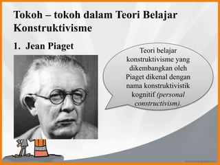 Tokoh – tokoh dalam Teori Belajar
Konstruktivisme
1. Jean Piaget Teori belajar
konstruktivisme yang
dikembangkan oleh
Piaget dikenal dengan
nama konstruktivistik
kognitif (personal
constructivism).
 