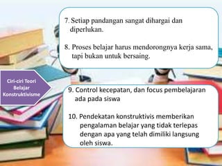Ciri-ciri Teori
Belajar
Konstruktivisme
7. Setiap pandangan sangat dihargai dan
diperlukan.
8. Proses belajar harus mendorongnya kerja sama,
tapi bukan untuk bersaing.
9. Control kecepatan, dan focus pembelajaran
ada pada siswa
10. Pendekatan konstruktivis memberikan
pengalaman belajar yang tidak terlepas
dengan apa yang telah dimiliki langsung
oleh siswa.
 