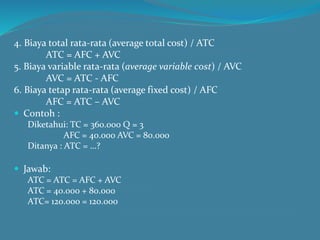 4. Biaya total rata-rata (average total cost) / ATC
ATC = AFC + AVC
5. Biaya variable rata-rata (average variable cost) / AVC
AVC = ATC - AFC
6. Biaya tetap rata-rata (average fixed cost) / AFC
AFC = ATC – AVC
 Contoh :
Diketahui: TC = 360.000 Q = 3
AFC = 40.000 AVC = 80.000
Ditanya : ATC = …?
 Jawab:
ATC = ATC = AFC + AVC
ATC = 40.000 + 80.000
ATC= 120.000 = 120.000
 