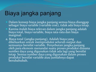 Biaya jangka panjang
 Dalam konsep biaya jangka panjang semua biaya dianggap
sebagai biaya variable (variable cost), tidak ada biaya tetap.
 Karena itulah biaya relevan dalam jangka panjang adalah
biaya total, biaya variable, biaya rata-rata dan biaya
marginal.
a. Biaya total (jangka panjang). Adalah biaya yang
dikeluarkan untuk memproduksi seluruh output dan
semuanya bersifat variable. Penyebutan jangka panjang
oleh para ekonom menandai suatu proses produksi dimana
sumber daya yang digunakan tidak ada lagi yang bersifat
tetap. Semua sumber daya yang digunakan dalam proses
produksi bersifat variable atau jumlahnya dapat
berubahubah.
 