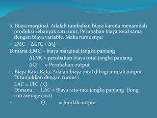 b. Biaya marginal. Adalah tambahan biaya karena menambah
produksi sebanyak satu unit. Perubahan biaya total sama
dengan biaya variable. Maka rumusnya:
 LMC = ∆LTC / ∆Q
Dimana :LMC = biaya marginal jangka panjang
∆LMC= perubahan biaya total jangka panjang
∆Q = Perubahan output
c. Biaya Rata-Rata. Adalah biaya total dibagi jumlah output.
Ditunjukkan dengan rumus :
LAC = LTC / Q
Dimana : LAC = Biaya rata-rata jangka panjang (long
run average cost)
 Q = Jumlah output
 