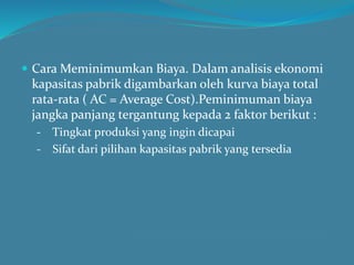  Cara Meminimumkan Biaya. Dalam analisis ekonomi
kapasitas pabrik digambarkan oleh kurva biaya total
rata-rata ( AC = Average Cost).Peminimuman biaya
jangka panjang tergantung kepada 2 faktor berikut :
- Tingkat produksi yang ingin dicapai
- Sifat dari pilihan kapasitas pabrik yang tersedia
 