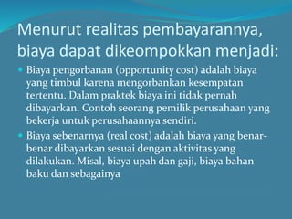 Menurut realitas pembayarannya,
biaya dapat dikeompokkan menjadi:
 Biaya pengorbanan (opportunity cost) adalah biaya
yang timbul karena mengorbankan kesempatan
tertentu. Dalam praktek biaya ini tidak pernah
dibayarkan. Contoh seorang pemilik perusahaan yang
bekerja untuk perusahaannya sendiri.
 Biaya sebenarnya (real cost) adalah biaya yang benar-
benar dibayarkan sesuai dengan aktivitas yang
dilakukan. Misal, biaya upah dan gaji, biaya bahan
baku dan sebagainya
 