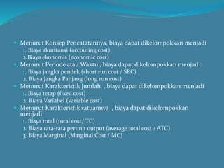  Menurut Konsep Pencatatannya, biaya dapat dikelompokkan menjadi
1. Biaya akuntansi (accouting cost)
2.Biaya ekonomis (economic cost)
 Menurut Periode atau Waktu , biaya dapat dikelompokkan menjadi:
1. Biaya jangka pendek (short run cost / SRC)
2. Biaya Jangka Panjang (long run cost)
 Menurut Karakteristik Jumlah , biaya dapat dikelompokkan menjadi
1. Biaya tetap (fixed cost)
2. Biaya Variabel (variable cost)
 Menurut Karakteristik satuannya , biaya dapat dikelompokkan
menjadi
1. Biaya total (total cost/ TC)
2. Biaya rata-rata perunit output (average total cost / ATC)
3. Biaya Marginal (Marginal Cost / MC)
 