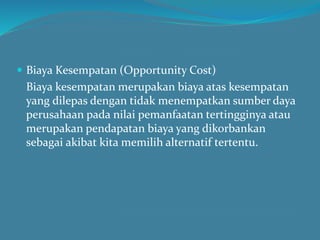  Biaya Kesempatan (Opportunity Cost)
Biaya kesempatan merupakan biaya atas kesempatan
yang dilepas dengan tidak menempatkan sumber daya
perusahaan pada nilai pemanfaatan tertingginya atau
merupakan pendapatan biaya yang dikorbankan
sebagai akibat kita memilih alternatif tertentu.
 