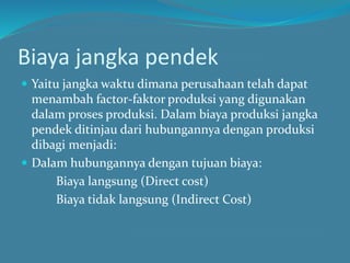 Biaya jangka pendek
 Yaitu jangka waktu dimana perusahaan telah dapat
menambah factor-faktor produksi yang digunakan
dalam proses produksi. Dalam biaya produksi jangka
pendek ditinjau dari hubungannya dengan produksi
dibagi menjadi:
 Dalam hubungannya dengan tujuan biaya:
Biaya langsung (Direct cost)
Biaya tidak langsung (Indirect Cost)
 