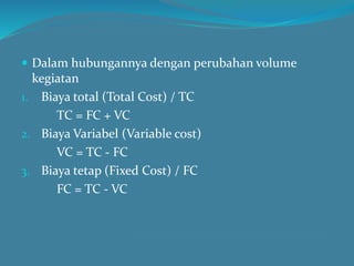  Dalam hubungannya dengan perubahan volume
kegiatan
1. Biaya total (Total Cost) / TC
TC = FC + VC
2. Biaya Variabel (Variable cost)
VC = TC - FC
3. Biaya tetap (Fixed Cost) / FC
FC = TC - VC
 
