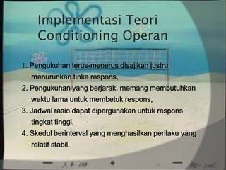 Implementasi Teori
    Conditioning Operan

1. Pengukuhan terus-menerus disajikan justru
  menurunkan tinka respons,
2. Pengukuhan yang berjarak, memang membutuhkan
  waktu lama untuk membetuk respons,
3. Jadwal rasio dapat dipergunakan untuk respons
  tingkat tinggi,
4. Skedul berinterval yang menghasilkan perilaku yang
  relatif stabil.
 
