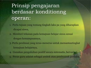 Prinsip pengajaran
 berdasar konditionng
 operan:
1. Perlu tujuan yang tentang tingkah laku pa yang diharapkan
   dicapai siswa,
2. Memberi tekanan pada kemajuan belajar siswa sesuai
   dengan kemampuannya,
3. Perlu penilaian yang terus-menerus untuk memantautingkat
   kemajuan belajarnya,
4. Gunakan pengukuhan positif secara sistematis, bervariasi,
5. Peran guru adalah sebagai arsitek atau pembentuk perilaku.
 