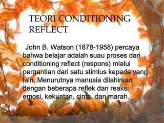 TEORI CONDITIONING
 REFLECT
 John B. Watson (1878-1958) percaya
bahwa belajar adalah suau proses dari
conditioning reflect (respons) mlalui
pergantian dari satu stimlus kepada yang
lain. Menurutnya manusia dilahirkan
dengan beberapa reflek dan reaksi
emosi, kekuatan, cinta, dan marah.
 