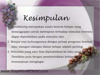 Kesimpulan
1. Conditioning merupakan suatu bentuk belajar yang
  kesanggupan untuk merespons terhadap stimulus tertentu
  dapat dipindahkan pada stimulus lain.
2. Belajar erat hubungannya dengan prinsp pengutan kembali
  atau ulangan-ulangan dalam belajar adalah penting.
3. Pebuatan yang satu bisa dipindahkan ke laku yang lain.
  Demikian pula dengan pembentukkan kebiasaan dan
  kemampuan mengingat.
 