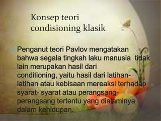 Konsep teori
     condisioning klasik

 Penganut  teori Pavlov mengatakan
 bahwa segala tingkah laku manusia tidak
 lain merupakan hasil dari
 conditioning, yaitu hasil dari latihan-
 latihan atau kebisaan mereaksi terhadap
 syarat- syarat atau perangsang-
 perangsang tertentu yang dialaminya
 dalam kehidupan.
 