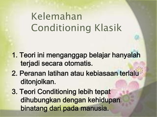 Kelemahan
      Conditioning Klasik

1. Teori ini menganggap belajar hanyalah
   terjadi secara otomatis.
2. Peranan latihan atau kebiasaan terlalu
   ditonjolkan.
3. Teori Conditioning lebih tepat
   dihubungkan dengan kehidupan
   binatang dari pada manusia.
 