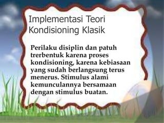 Implementasi Teori
Kondisioning Klasik
Perilaku disiplin dan patuh
trerbentuk karena proses
kondisioning, karena kebiasaan
yang sudah berlangsung terus
menerus. Stimulus alami
kemunculannya bersamaan
dengan stimulus buatan.
 